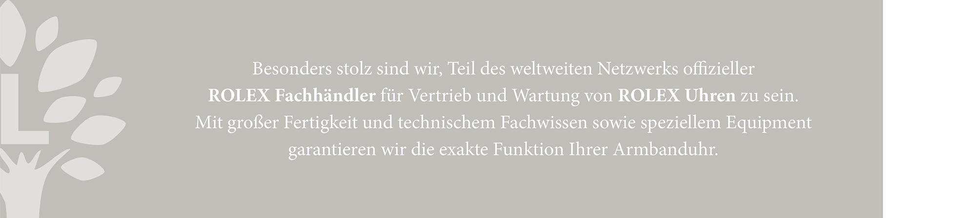 Besonders stolz sind wir, Teil des weltweiten Netzwerks offizieller ROLEX Fachhändler für Vertrieb und Wartung von ROLEX Uhren zu sein. Mit großer Fertigkeit und technischem Fachwissen sowie speziellem Equipment garantieren wir die exakte Funktion Ihrer Armbanduhr.
